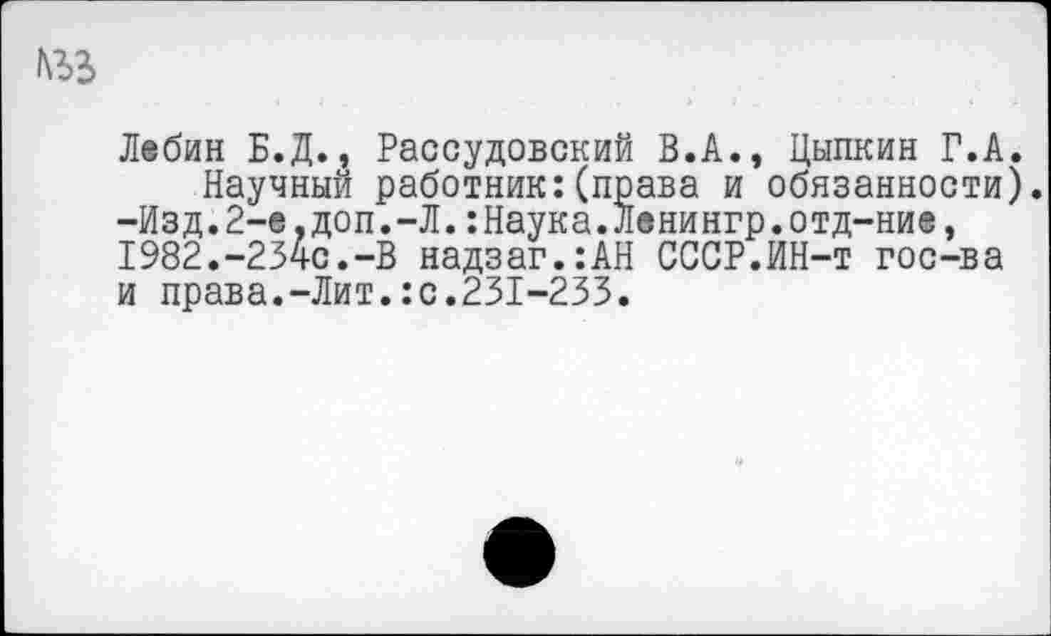 ﻿Лебин Б.Д., Рассудовский В.А., Цыпкин Г.А. Научный работник:(права и обязанности).
-Изд.2-е,доп.-Л.:Наука.Ленингр.отд-ние, I982.-234c.-B надзаг.:АН СССР.ИН-т гос-ва и права.-Лит.:с.231-233.